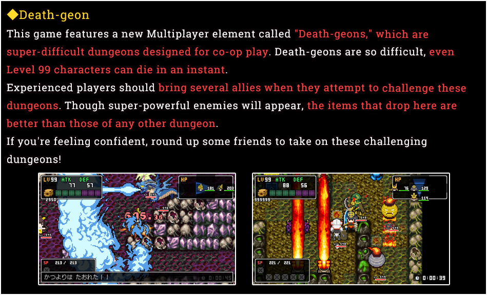 ◆Death-geon - This game features a new Multiplayer element called Death-geons, which are super-difficult dungeons designed for co-op play. Death-geons are so difficult, even Level 99 characters can die in an instant. Experienced players should bring several allies when they attempt to challenge these dungeons. Though super-powerful enemies will appear, the items that drop here are better than those of any other dungeon. If you're feeling confident, round up some friends to take on these challenging dungeons!