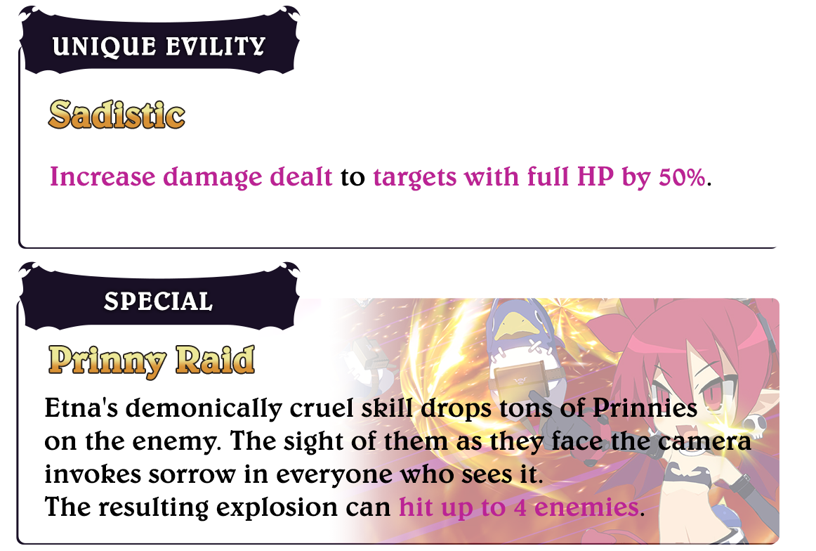 Etna

												Unique Evility
												Sadistic
												Increase damage dealt to targets with full HP by 50%.

												Special
												Prinny Raid
												Etna's demonically cruel skill drops tons of Prinnies on the enemy.
												The sight of them as they face the camera invokes sorrow in everyone who sees it.
												The resulting explosion can hit up to 4 enemies.