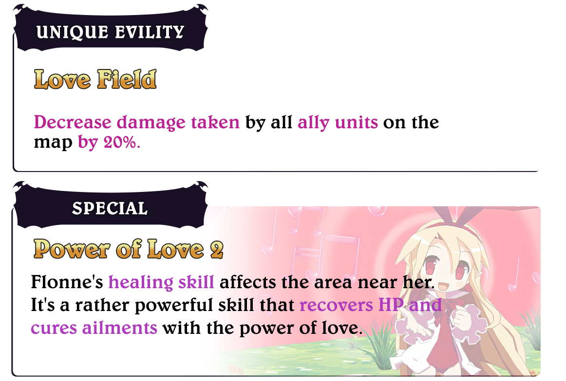 Flonne

												Unique Evility
												Love Field
												Decrease damage taken by all ally units on the map by 20%.

												Special
												Power of Love 2
												Flonne's healing skill affects the area near her.
												It's a rather powerful skill that recovers HP and cures ailments with the power of love.