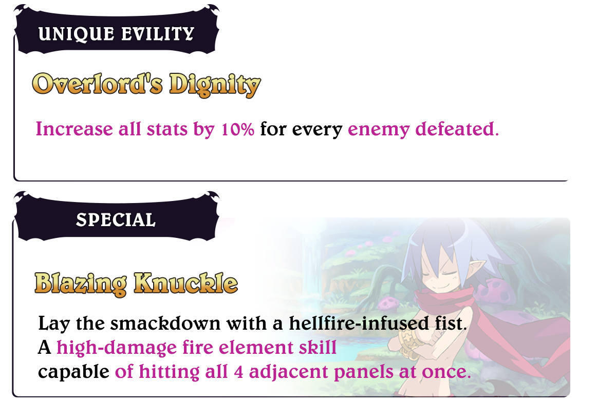 Laharl

												Unique Evility
												Overlord's Dignity
												Increase all stats by 10% for every enemy defeated.

												Special
												Blazing Knuckle
												Lay the smackdown with a hellfire-infused fist.
												A high-damage fire element skill
												capable of hitting all 4 adjacent panels at once.