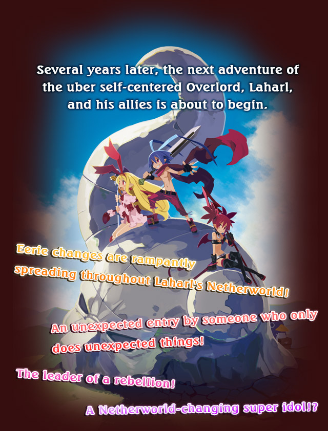 Several years later, the next adventure of the uber self-centered Overlord, Laharl, and his allies is about to begin.
Eerie changes are rampantly spreading throughout Laharl's Netherworld!
An unexpected entry by someone who only does unexpected things!
The leader of a rebellion! A Netherworld-changing super idol!?