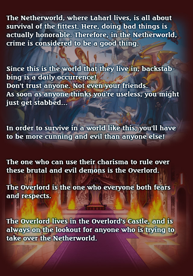 The Netherworld, where Laharl lives, is all about survival of the fittest.
Here, doing bad things is actually honorable.
Therefore, in the Netherworld, crime is considered to be a good thing.


Since this is the world that they live in, backstabbing is a daily occurrence!
Don't trust anyone. Not even your friends.
As soon as anyone thinks you're useless, you might just get stabbed...


In order to survive in a world like this, you'll have to be more cunning
and evil than anyone else!


The one who can use their charisma to rule over these brutal and evil demons is the
Overlord.

The Overlord is the one who everyone both fears and respects.


The Overlord lives in the Overlord's Castle, and is always on the lookout
for anyone who is trying to take over the Netherworld.