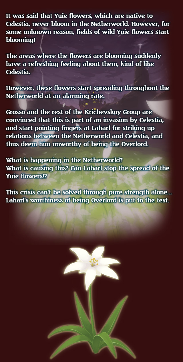 It was said that Yuie flowers, which are native to Celestia, never bloom in the Netherworld.

However, for some unknown reason, fields of wild Yuie flowers start blooming!

The areas where the flowers are blooming suddenly have a refreshing feeling about them, kind of like Celestia.

However, these flowers start spreading throughout the Netherworld at an alarming rate.

Grosso and the rest of the Krichevskoy Group are convinced that this is part of an invasion by Celestia, and start pointing fingers at Laharl for striking up
relations between the Netherworld and Celestia, and thus deem him unworthy of being the Overlord.

What is happening in the Netherworld?
What is causing this?
Can Laharl stop the spread of the Yuie flowers!?

This crisis can't be solved through pure strength alone...
Laharl's worthiness of being Overlord is put to the test.
