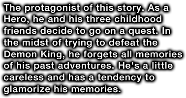 The protagonist of this story. As a Hero, he and his three childhood friends decide to go on a quest. In the midst of trying to defeat the Demon King, he forgets all memories of his past adventures. He's a little careless and has a tendency to glamorize his memories.