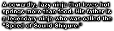 A cowardly, lazy ninja that loves hot springs more than food. His father is a legendary ninja who was called the 'Speed of Sound Shigure.'