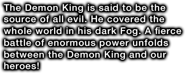 The Demon King is said to be the source of all evil. He covered the whole world in his dark Fog. A fierce battle of enormous power unfolds between the Demon King and our heroes!
