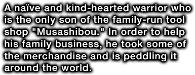 A naïve and kind-hearted warrior who is the only son of the family-run tool shop Musashibou. In order to help his family business, he took some of the merchandise and is peddling it around the world.