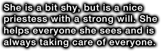 She is a bit shy, but is a nice priestess with a strong will. She helps everyone she sees and is always taking care of everyone.