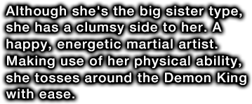 Although she's the big sister type, she has a clumsy side to her. A happy, energetic martial artist. Making use of her physical ability, she tosses around the Demon King with ease.