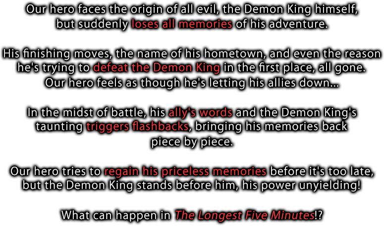 Our hero faces the origin of all evil, the Demon King himself, but suddenly loses all memories of his adventure. His finishing moves, the name of his hometown, and even the reason he's trying to defeat the Demon King in the first place, all gone. Our hero feels as though he's letting his allies down... In the midst of battle, his ally's words and the Demon King's taunting triggers flashbacks, bringing his memories back piece by piece. Our hero tries to regain his priceless memories before it's too late, but the Demon King stands before him, his power unyielding! What can happen in The Longest Five Minutes!?