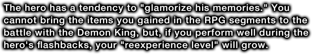 The hero has a tendency to glamorize his memories. You cannot bring the items you gained in the RPG segments to the battle with the Demon King, but, if you perform well during the hero's flashbacks, your reexperience level will grow.