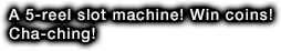 A 5-reel slot machine! Win coins! Cha-ching!