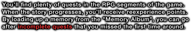 You'll find plenty of quests in the RPG segments of the game. When the story progresses, you'll receive reexperience points. By loading up a memory from the Memory Album, you can go after incomplete quests that you missed the first time around.