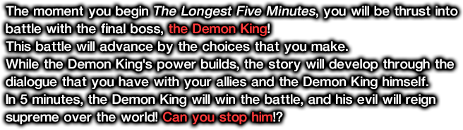 The moment you begin The Longest Five Minutes, you will be thrust into battle with the final boss, the Demon King! This battle will advance by the choices that you make. While the Demon King's power builds, the story will develop through the dialogue that you have with your allies and the Demon King himself. In 5 minutes, the Demon King will win the battle, and his evil will reign supreme over the world! Can you stop him!?