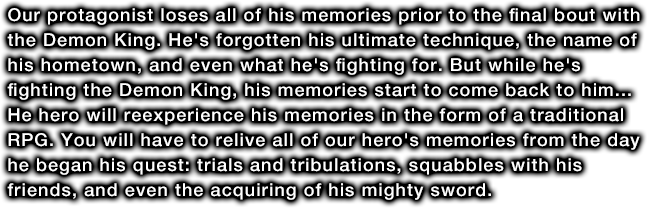 Our protagonist loses all of his memories prior to the final bout with the Demon King. He's forgotten his ultimate technique, the name of his hometown, and even what he's fighting for. But while he's fighting the Demon King, his memories start to come back to him... He hero will reexperience his memories in the form of a traditional RPG. You will have to relive all of our hero's memories from the day he began his quest: trials and tribulations, squabbles with his friends, and even the acquiring of his mighty sword.