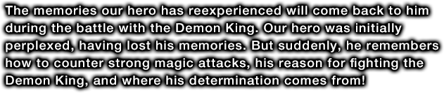 The memories our hero has reexperienced will come back to him during the battle with the Demon King. Our hero was initially perplexed, having lost his memories. But suddenly, he remembers how to counter strong magic attacks, his reason for fighting the Demon King, and where his determination comes from!
