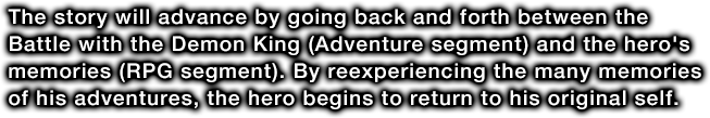The story will advance by going back and forth between the Battle with the Demon King (Adventure segment) and the hero's memories (RPG segment). By reexperiencing the many memories of his adventures, the hero begins to return to his original self.