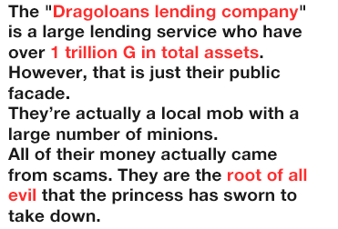 The 'Dragoloans lending company' is a large lending service who have over 1 trillion G in total assets.
              However, that is just their public facade.
              They’re actually a local mob with a large number of minions.
              All of their money actually came from scams. They are the root of all evil that the princess has sworn to take down.