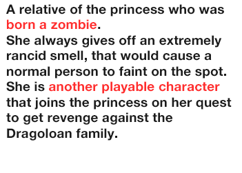 A relative of the princess who was born a zombie.
              She always gives off an extremely rancid smell, that would cause a normal person to faint on the spot.
              She is another playable character that joins the princess on her quest to get revenge against the Dragoloan family.