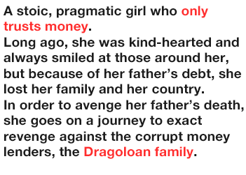 A stoic, pragmatic girl who only trusts money.
              Long ago, she was kind-hearted and always smiled at those around her, but because of her father’s debt, she lost her family and her country.
              In order to avenger her father’s death, she goes on a journey to exact revenge against the corrupt money lenders, the Dragoloan family.