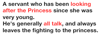 A servant who has been looking after the Princess since she was very young.
              He's generally all talk, and always leaves the fighting to the princess.