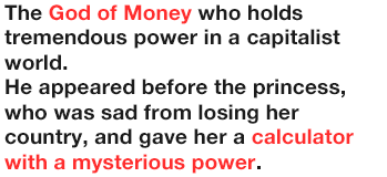 The God of Money who holds tremendous power in a capitalist world.
              He appeared before the princess, who was sad from losing her country, and gave her a calculator with a mysterious power.