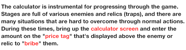 The calculator is instrumental for progressing through the game.
                  Stages are full of various enemies and relics (traps), and there are many situations that are hard to overcome through normal actions.
                  During these times, bring up the calculator screen and enter the amount on the 'price tag' that's displayed above the enemy or relic to 'bribe' them.