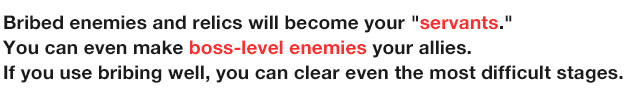 Bribed enemies and relics will become your 'servants.' You can even make boss-level enemies your allies.
                  If you use bribing well, you can clear even the most difficult stages.