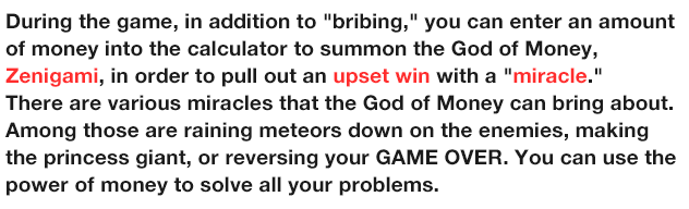 During the game, in addition to 'bribing,'' you can enter an amount of money into the calculator to summon the God of Money, Zenigami, in order to pull out an upset win with a 'miracle.''
                  There are various miracles that the God of Money can bring about. Among those are raining meteors down on the enemies, making the princess giant, or reversing your GAME OVER. You can use the power of money to solve all your problems.