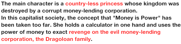 The main character is a country-less princess whose kingdom was destroyed by a corrupt money-lending corporation.
              In this capitalist society, the concept that 'Money is Power' has been taken too far. She holds a calculator in one hand and uses the power of money to exact revenge on the evil money-lending corporation, the Dragoloan family.