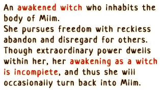 An awakened witch who inhabits the body of Milm. She pursues freedom with reckless abandon and disregard for others. Though extraordinary power dwells within her, her awakening as a witch is incomplete, and thus she will occasionally turn back into Milm.