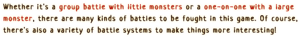 Whether it's a group battle with little monsters or a one-on-one with a large monster, there are many kinds of battles to be fought in this game. Of course, there's also a variety of battle systems to make things more interesting!