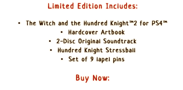 Limited Edition Includes:

                  •  The Witch and the Hundred Knight™ 2 for PS4™
                  •  Hardcover Artbook
                  •  2-Disc Original Soundtrack
                  •  Hundred Knight Stressball
                  •  Set of 9 lapel pins