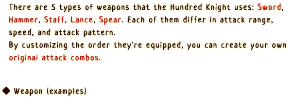 There are 5 types of weapons that the Hundred Knight uses: Sword, Hammer, Staff, Lance, Spear. Each of them differ in attack range, speed, and attack pattern.
                By customizing the order they're equipped, you can create you own original attack combos.