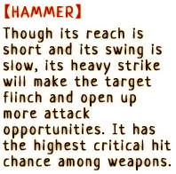 Though its reach is short and its swing is slow, its heavy strike will make the target flinch and open up more attack opportunities. It has the highest critical hit chance among weapons.