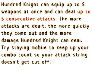 Hundred Knight can equip up to 5 weapons at once and can deal up to 5 consecutive attacks.
                  The more attacks are dealt, the more quickly they come out and the more damage Hundred Knight can deal. Try staying mobile to keep up your combo count so your attack string doesn't get cut off!