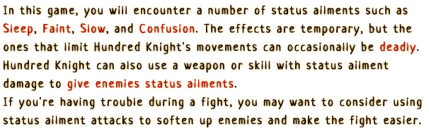 In this game, you will encounter a number of status ailments such as Sleep, Faint,
                  Slow, and Confusion. The effects are temporary, but the ones that
                  limit Hundred Knight's movements can occasionally be deadly.
                  Hundred Knight can also use a weapon or skill with status ailment
                  damage to give enemies status ailments. If you're
                  having trouble during a fight, you may want to consider using status
                  ailment attacks to soften up enemies and make the fight easier.