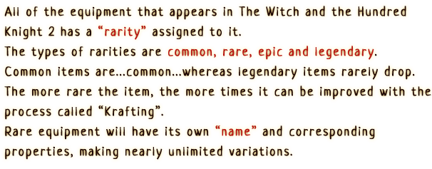 All of the equipment that appears in 'The Witch and the Hundred Knight 2' has a 'rarity' assigned to it.
                      The types of rarities are common, rare, epic and legendary. Common items
                      are...common...whereas legendary items rarely drop. The more rare the item,
                      the more times it can be improved with the process called 'Krafting'.
                      Rare equipment will have its own 'name' and corresponding properties,
                      making nearly unlimited variation.