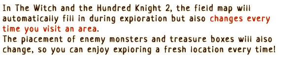 In The Witch and the Hundred Knight 2, the field map will automatically  fill in during exploration but also changes every time you visit an area.
                  The placement of enemy monsters and treasure boxes will also change, so you can enjoy exploring a fresh location every time!