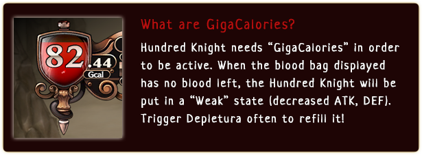 What are GigaCalories?
                  Hundred Knight needs GigaCalories in order to be active. When the blood bag displayed has no blood left, the Hundred Knight will be put in a Weak state (decreased ATK, DEF). Trigger Depletura often to refill it!