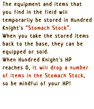 The equipment and items that you find
                      in the field will temporarily be stored 
                      in Hundred Knight's 'Stomach Stock'.
                      When you take the stored items back to the
                      base, they can be equipped or sold.
                      When the Hundred Knight's HP reaches 0, it
                      will drop a number of items in the Stomach Stock,
                      so be mindful of your HP!