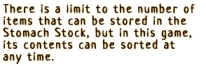 There is a limit to the number of items that can be stored in the Stomach Stock, but in this game, its contents can be sorted at any time.