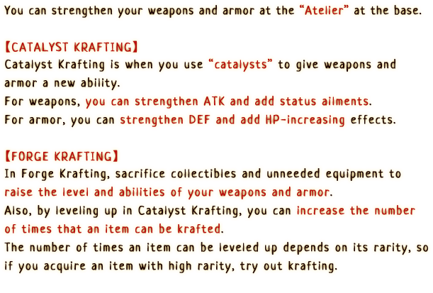 You can strengthen your weapons and armor at the Atelier at the base.

                        [Catalyst Krafting]
                        Catalyst Krafting is when you use catalysts to give weapons and armor a new ability.
                        For weapons, you can strengthen ATK and status ailments. For armor, you can strengthen DEF and add HP-increasing effects.

                        [Forge Krafting]
                        In Forge Krafting, sacrifice collectibles and unneeded equipment to raise the level and abilities of your weapons and armor.
                        Also, by leveling up in Catalyst Krafting, you can increase the number of times that an item can be krafted.
                        The number of times an item can be leveled up depends on its rarity, so if you acquire an item with high rarity, try out forging.