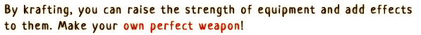 By krafting, you can raise the strength of equipment and add effects to them. Make your own perfect weapon!