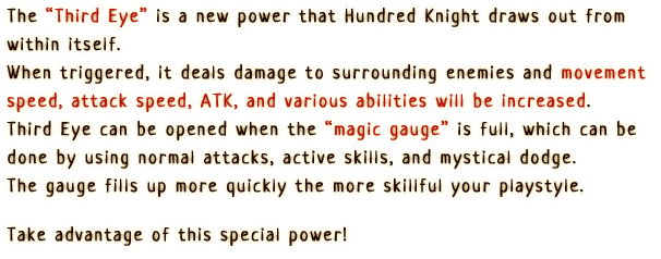 “The Third Eye is a new power that Hundred Knight draws out from within itself.
                      When triggered, it deals damage to surrounding enemies and movement speed, attack speed, ATK, and various abilities will be increased.
                      Third Eye can be opened when the magic gauge is full, which can be done by
                      using normal attacks, active skills, and mystical dodge.
                      The gauge fills up more quickly the more skillful your playstyle. Take advantage
                      of this special power!