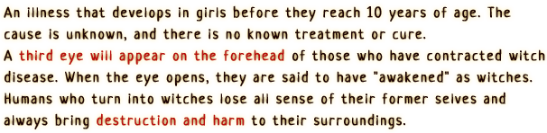 An illness that develops in girls before they reach 10 years of age. The cause is unknown, and there is no known treatment or cure.
                A third eye will appear on the forehead of those who have contracted witch disease. When the eye opens, they are said to have 'awakened' as witches.
                Humans who turn into witches lose all sense of their former selves and always bring destruction and harm to their surroundings.
