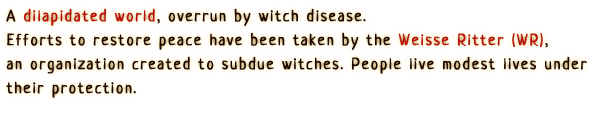 A dilapidated world, overrun by witch disease.
                A semblance of peace has been established by the Weisse Ritter (WR),
                an organization created to subdue witches. People live 
                modest lives under their protection.