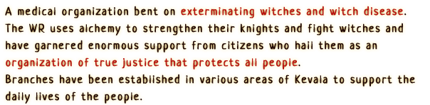A medical organization bent on exterminating witches and witch disease.
                The WR uses alchemy to strengthen their knights and fight witches and have garnered enormous support from citizens who hail them as an organization of true justice that protects all people.
                Branches have been established in various areas of Kevala to support the daily lives of the people.