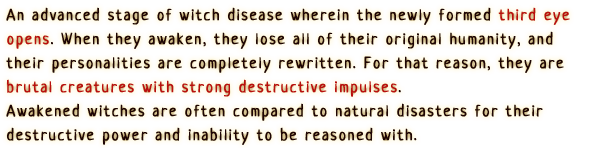 Those who contracted witch disease after their third eye has opened.
                When they awaken, they lose all of their original humanity, and their personalities are completely rewritten.
                For that reason, they are brutal creatures with strong destructive impulses.
                Awakened witches are often compared to natural disasters for their destructive power and inability to be reasoned with.