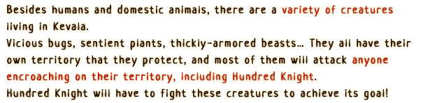 Besides humans and domestic animals, there are a variety of creatures living in Kevala.
                    Vicious bugs, sentient plants, thickly-armored beasts… They all have their own territory that they protect, and most of them will attack anyone encroaching on their territory, including Hundred Knight.
                    Hundred Knight will have to fight these creatures to achieve its goal!